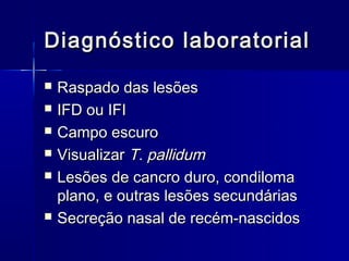 Diagnóstico laboratorial
   Raspado das lesões
   IFD ou IFI
   Campo escuro
   Visualizar T. pallidum
   Lesões de cancro duro, condiloma
    plano, e outras lesões secundárias
   Secreção nasal de recém-nascidos
 