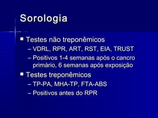 Sorologia
   Testes não treponêmicos
    – VDRL, RPR, ART, RST, EIA, TRUST
    – Positivos 1-4 semanas após o cancro
      primário, 6 semanas após exposição
   Testes treponêmicos
    – TP-PA, MHA-TP, FTA-ABS
    – Positivos antes do RPR
 