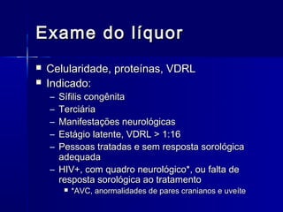 Exame do líquor
   Celularidade, proteínas, VDRL
   Indicado:
    – Sífilis congênita
    – Terciária
    – Manifestações neurológicas
    – Estágio latente, VDRL > 1:16
    – Pessoas tratadas e sem resposta sorológica
      adequada
    – HIV+, com quadro neurológico*, ou falta de
      resposta sorológica ao tratamento
           *AVC, anormalidades de pares cranianos e uveíte
 