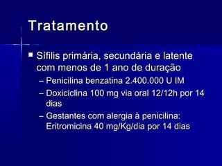 Tratamento
   Sífilis primária, secundária e latente
    com menos de 1 ano de duração
    – Penicilina benzatina 2.400.000 U IM
    – Doxiciclina 100 mg via oral 12/12h por 14
      dias
    – Gestantes com alergia à penicilina:
      Eritromicina 40 mg/Kg/dia por 14 dias
 