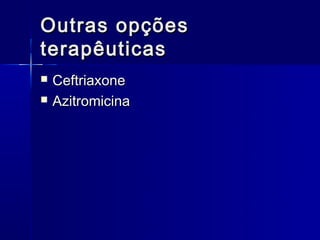 Outras opções
terapêuticas
   Ceftriaxone
   Azitromicina
 
