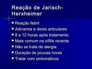 Reação de Jarisch-
Herxheimer
   Reação febril
   Adinamia e dores articulares
   8 a 12 horas após tratamento
   Mais comum na sífilis recente
   Não se trata de alergia
   Duração de poucas horas
   Tratar com sintomáticos
 