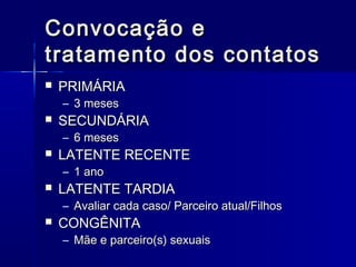 Convocação e
tratamento dos contatos
   PRIMÁRIA
    – 3 meses
   SECUNDÁRIA
    – 6 meses
   LATENTE RECENTE
    – 1 ano
   LATENTE TARDIA
    – Avaliar cada caso/ Parceiro atual/Filhos
   CONGÊNITA
    – Mãe e parceiro(s) sexuais
 