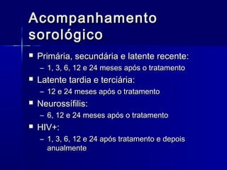 Acompanhamento
sorológico
   Primária, secundária e latente recente:
    – 1, 3, 6, 12 e 24 meses após o tratamento
   Latente tardia e terciária:
    – 12 e 24 meses após o tratamento
   Neurossífilis:
    – 6, 12 e 24 meses após o tratamento
   HIV+:
    – 1, 3, 6, 12 e 24 após tratamento e depois
      anualmente
 