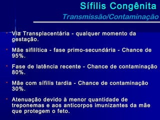 Sífilis Congênita
                     Transmissão/Contaminação

   Via Transplacentária - qualquer momento da
    gestação.
   Mãe sifilítica - fase primo-secundária - Chance de
    95%.
   Fase de latência recente - Chance de contaminação
    80%.
   Mãe com sífilis tardia - Chance de contaminação
    30%.
   Atenuação devido à menor quantidade de
    treponemas e aos anticorpos imunizantes da mãe
    que protegem o feto.
 
