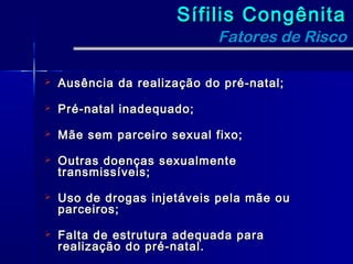 Sífilis Congênita
                             Fatores de Risco

   Ausência da realização do pré-natal;

   Pré-natal inadequado;

   Mãe sem parceiro sexual fixo;

   Outras doenças sexualmente
    transmissíveis;

   Uso de drogas injetáveis pela mãe ou
    parceiros;

   Falta de estrutura adequada para
    realização do pré-natal.
 