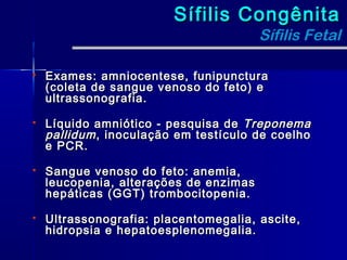 Sífilis Congênita
                                        Sífilis Fetal

   Exames: amniocentese, funipunctura
    (coleta de sangue venoso do feto) e
    ultrassonografia.

   Líquido amniótico - pesquisa de Treponema
    pallidum , inoculação em testículo de coelho
    e PCR.

   Sangue venoso do feto: anemia,
    leucopenia, alterações de enzimas
    hepáticas (GGT) trombocitopenia.

   Ultrassonografia: placentomegalia, ascite,
    hidropsia e hepatoesplenomegalia.
 