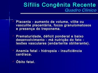 Sífilis Congênita Recente
                                 Quadro Clínico

   Placenta - aumento de volume, vilite ou
    vasculite placentária, focos granulomatosos
    e presença do treponema.

   Prematuridade, déficit ponderal e baixo
    desenvolvimento - má nutrição do feto -
    lesões vasculares (endarterite obliterante).

   Anemia fetal - hidropsia - insuficiência
    cardíaca.

   Óbito fetal.
 