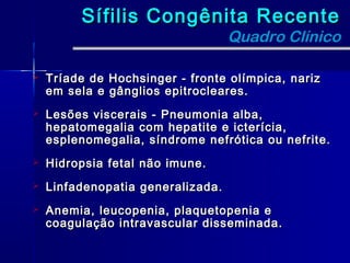 Sífilis Congênita Recente
                                   Quadro Clínico

   Tríade de Hochsinger - fronte olímpica, nariz
    em sela e gânglios epitrocleares.
   Lesões viscerais - Pneumonia alba,
    hepatomegalia com hepatite e icterícia,
    esplenomegalia, síndrome nefrótica ou nefrite.
   Hidropsia fetal não imune.
   Linfadenopatia generalizada.
   Anemia, leucopenia, plaquetopenia e
    coagulação intravascular disseminada.
 