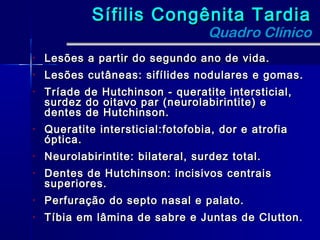 Sífilis Congênita Tardia
                                   Quadro Clínico
•   Lesões a partir do segundo ano de vida.
•   Lesões cutâneas: sifílides nodulares e gomas.
•   Tríade de Hutchinson - queratite intersticial,
    surdez do oitavo par (neurolabirintite) e
    dentes de Hutchinson.
•   Queratite intersticial:fotofobia, dor e atrofia
    óptica.
•   Neurolabirintite: bilateral, surdez total.
•   Dentes de Hutchinson: incisivos centrais
    superiores.
•   Perfuração do septo nasal e palato.
•   Tíbia em lâmina de sabre e Juntas de Clutton.
 