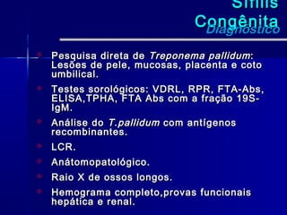 Sífilis
                               Congênita
                                Diagnóstico
   Pesquisa direta de Treponema pallidum :
    Lesões de pele, mucosas, placenta e coto
    umbilical.
   Testes sorológicos: VDRL, RPR, FTA-Abs,
    ELISA,TPHA, FTA Abs com a fração 19S-
    IgM.
   Análise do T.pallidum com antígenos
    recombinantes.
   LCR.
   Anátomopatológico.
   Raio X de ossos longos.
   Hemograma completo,provas funcionais
    hepática e renal.
 
