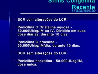 Sífilis Congênita
                              Recente
                              Tratamento
•   SCR com alterações do LCR:

•   Penicilina G Cristalina aquosa -
    50.000UI/kg/IM ou IV. Dividida em duas
    dose diárias, durante 10 dias.

•   Penicilina G procaína -
    50.000UI/kg/IM/dia, durante 10 dias.

•   SCR sem alterações do LCR:

•   Penicilina benzatina - 50.000UI/kg/IM,
    dose única.
 