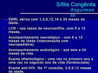 Sífilis Congênita
                                       Seguimen
                                       to
   VDRL sérico com 1,3,6,12,18 e 24 meses de
    idade.
   LCR - nos casos de neurossífilis, com 6 e 12
    meses.
   Acompanhamento neurológico - com 6 e 12
    meses de idade (interconsulta com
    neuropediatra).
   Acompanhamento audiológico - aos seis e 24
    meses de vida.
   Exame oftalmológico - uma vez no primeiro ano e
    uma vez no segundo ano de vida (fundoscopia).
   Exame anti-HIV. Na 1ª consulta, 3,6,9,12 meses
    de idade.
 