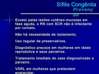 Sífilis Congênita
                                    Prevenç
                                    ão
   Exceto pelas lesões cutâneo-mucosas em
    fase aguda, o RN com SCR não é infectante
    por contato.
   Não há necessidade de isolamento.
   Uso regular de preservativos.
   Diagnóstico precoce em mulheres em idade
    reprodutiva e seus parceiros.
   Tratamento imediato do caso diagnosticado e
    parceiro.
   VDRL em mulheres que pretendem
    engravidar.
 