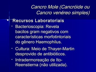 Cancro Mole (Cancróide ou
               Cancro venéreo simples)
 Recursos Laboratoriais
  
    Bacterioscopia: Revela
    bacilos gram negativos com
    características morfotintoriais
    do gênero Haemophilus.
     Cultura: Meio de Thayer-Martin
      desprovido de antibióticos.
     Intradermoreação de Ito-
      Reenstierna (não utilizada).
 