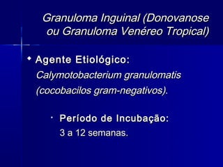Granuloma Inguinal (Donovanose
   ou Granuloma Venéreo Tropical)

 Agente Etiológico:
 Calymotobacterium granulomatis
 (cocobacilos gram-negativos).

       Período de Incubação:
        3 a 12 semanas.
 
