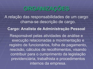 ORGANIZAÇÕES
A relação das responsabilidades de um cargo
chama-se descrição de cargo.
Cargo: Analista de Administração Pessoal
Responsável pelas atividades de análise e
execução relacionadas a movimentação e
registro de funcionários, folha de pagamento,
rescisão, cálculos de recolhimentos, visando
contribuir para o cumprimento da legislação
previdenciária, trabalhista e procedimentos
internos da empresa.
 