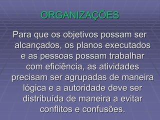 ORGANIZAÇÕES
Para que os objetivos possam ser
alcançados, os planos executados
e as pessoas possam trabalhar
com eficiência, as atividades
precisam ser agrupadas de maneira
lógica e a autoridade deve ser
distribuída de maneira a evitar
conflitos e confusões.
 