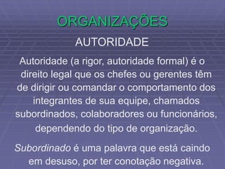 ORGANIZAÇÕES
AUTORIDADE
Autoridade (a rigor, autoridade formal) é o
direito legal que os chefes ou gerentes têm
de dirigir ou comandar o comportamento dos
integrantes de sua equipe, chamados
subordinados, colaboradores ou funcionários,
dependendo do tipo de organização.
Subordinado é uma palavra que está caindo
em desuso, por ter conotação negativa.
 