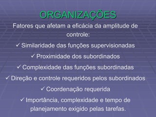 ORGANIZAÇÕES
Fatores que afetam a eficácia da amplitude de
controle:
 Similaridade das funções supervisionadas
 Proximidade dos subordinados
 Complexidade das funções subordinadas
 Direção e controle requeridos pelos subordinados
 Coordenação requerida
 Importância, complexidade e tempo de
planejamento exigido pelas tarefas.
 