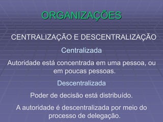 ORGANIZAÇÕES
CENTRALIZAÇÃO E DESCENTRALIZAÇÃO
Centralizada
Autoridade está concentrada em uma pessoa, ou
em poucas pessoas.
Descentralizada
Poder de decisão está distribuído.
A autoridade é descentralizada por meio do
processo de delegação.
 
