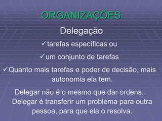 ORGANIZAÇÕES
Delegação
tarefas específicas ou
um conjunto de tarefas
Quanto mais tarefas e poder de decisão, mais
autonomia ela tem.
Delegar não é o mesmo que dar ordens.
Delegar é transferir um problema para outra
pessoa, para que ela o resolva.
 