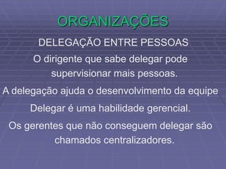 ORGANIZAÇÕES
DELEGAÇÃO ENTRE PESSOAS
O dirigente que sabe delegar pode
supervisionar mais pessoas.
A delegação ajuda o desenvolvimento da equipe
Delegar é uma habilidade gerencial.
Os gerentes que não conseguem delegar são
chamados centralizadores.
 