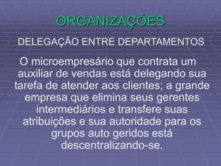 ORGANIZAÇÕES
DELEGAÇÃO ENTRE DEPARTAMENTOS
O microempresário que contrata um
auxiliar de vendas está delegando sua
tarefa de atender aos clientes; a grande
empresa que elimina seus gerentes
intermediários e transfere suas
atribuições e sua autoridade para os
grupos auto geridos está
descentralizando-se.
 
