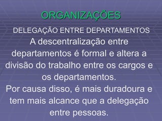 ORGANIZAÇÕES
DELEGAÇÃO ENTRE DEPARTAMENTOS
A descentralização entre
departamentos é formal e altera a
divisão do trabalho entre os cargos e
os departamentos.
Por causa disso, é mais duradoura e
tem mais alcance que a delegação
entre pessoas.
 