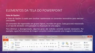 ELEMENTOS DA TELA DO POWERPOINT
Faixa de Opções:
A Faixa de Opções é usada para localizar rapidamente os comandos necessários para executar
uma tarefa.
Os comandos são organizados em grupos lógicos, reunidos em guias. Cada guia está relacionada
a um tipo de atividade como gravação ou disposição de uma página.
Para diminuir a desorganização, algumas guias são exibidas somente quando necessário. Por
exemplo, a guia Ferramentas de Imagem somente é exibida quando uma imagem é selecionada.
 