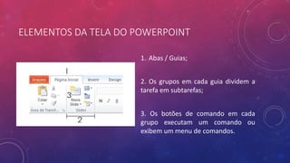 ELEMENTOS DA TELA DO POWERPOINT
1. Abas / Guias;
2. Os grupos em cada guia dividem a
tarefa em subtarefas;
3. Os botões de comando em cada
grupo executam um comando ou
exibem um menu de comandos.
 