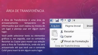 ÁREA DE TRANSFERÊNCIA
A Área de Transferência é uma área de
armazenamento temporário de
informações que você copiou ou moveu de
um lugar e planeja usar em algum outro
lugar.
Você pode selecionar texto ou elementos
gráficos e, em seguida, usar os comandos
Recortar ou Copiar para mover sua seleção
para a Área de Transferência, onde ela será
armazenada até que você use o comando
Colar para inseri-la em algum outro lugar.
 