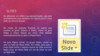 SLIDES
Ao adicionar um slide à sua apresentação, siga este
procedimento para escolher um layout para o novo
slide ao mesmo tempo:
No modo de exibição Normal, no painel que
contém as guias Tópicos e Slides, clique na guia
Slides e clique abaixo do único slide exibido
automaticamente ao abrir o PowerPoint.
Na guia Página Inicial, no grupo Slides, clique na
seta ao lado de Novo Slide. Ou então, para que o
novo slide tenha o mesmo layout do slide anterior,
basta clicar em Novo Slide em vez de clicar na seta
ao lado dele.
 