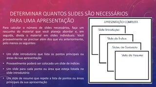 DETERMINAR QUANTOS SLIDES SÃO NECESSÁRIOS
PARA UMA APRESENTAÇÃO
Para calcular o número de slides necessários, faça um
rascunho do material que você planeja abordar e, em
seguida, divida o material em slides individuais. Você
provavelmente vai precisar além dos que viu anteriormente,
pelo menos os seguintes:
• Um slide introdutório que lista os pontos principais ou
áreas da sua apresentação
• Provavelmente poderá ser colocado um slide de índices
• Um slide para cada ponto ou área que esteja listada no
slide introdutório
• Um slide de resumo que repete a lista de pontos ou áreas
principais da sua apresentação
 