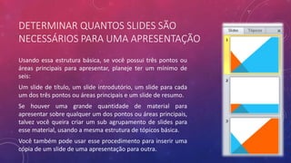 DETERMINAR QUANTOS SLIDES SÃO
NECESSÁRIOS PARA UMA APRESENTAÇÃO
Usando essa estrutura básica, se você possui três pontos ou
áreas principais para apresentar, planeje ter um mínimo de
seis:
Um slide de título, um slide introdutório, um slide para cada
um dos três pontos ou áreas principais e um slide de resumo.
Se houver uma grande quantidade de material para
apresentar sobre qualquer um dos pontos ou áreas principais,
talvez você queira criar um sub agrupamento de slides para
esse material, usando a mesma estrutura de tópicos básica.
Você também pode usar esse procedimento para inserir uma
cópia de um slide de uma apresentação para outra.
 