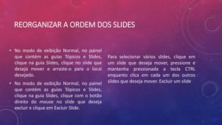 REORGANIZAR A ORDEM DOS SLIDES
• No modo de exibição Normal, no painel
que contém as guias Tópicos e Slides,
clique na guia Slides, clique no slide que
deseja mover e arraste-o para o local
desejado.
• No modo de exibição Normal, no painel
que contém as guias Tópicos e Slides,
clique na guia Slides, clique com o botão
direito do mouse no slide que deseja
excluir e clique em Excluir Slide.
Para selecionar vários slides, clique em
um slide que deseja mover, pressione e
mantenha pressionada a tecla CTRL
enquanto clica em cada um dos outros
slides que deseja mover. Excluir um slide
 