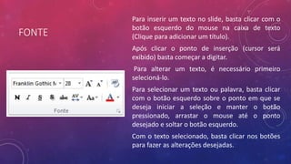 FONTE
Para inserir um texto no slide, basta clicar com o
botão esquerdo do mouse na caixa de texto
(Clique para adicionar um título).
Após clicar o ponto de inserção (cursor será
exibido) basta começar a digitar.
Para alterar um texto, é necessário primeiro
selecioná-lo.
Para selecionar um texto ou palavra, basta clicar
com o botão esquerdo sobre o ponto em que se
deseja iniciar a seleção e manter o botão
pressionado, arrastar o mouse até o ponto
desejado e soltar o botão esquerdo.
Com o texto selecionado, basta clicar nos botões
para fazer as alterações desejadas.
 