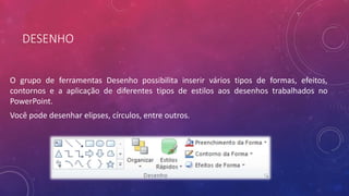DESENHO
O grupo de ferramentas Desenho possibilita inserir vários tipos de formas, efeitos,
contornos e a aplicação de diferentes tipos de estilos aos desenhos trabalhados no
PowerPoint.
Você pode desenhar elipses, círculos, entre outros.
 