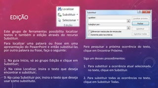 EDIÇÃO
Este grupo de ferramentas possibilita localizar
textos e também a edição através do recurso
Substituir.
Para localizar uma palavra ou frase em uma
apresentação do PowerPoint e então substituí-las
por outra palavra ou frase, faça o seguinte:
1. Na guia Início, vá ao grupo Edição e clique em
Substituir;
2. Na caixa Localizar, insira o texto que deseja
encontrar e substituir;
3. Na caixa Substituir por, insira o texto que deseja
usar como substituto.
Para pesquisar a próxima ocorrência do texto,
clique em Encontrar Próximo.
Siga um desses procedimentos:
1. Para substituir a ocorrência atual selecionada
no texto, clique em Substituir.
2. Para substituir todas as ocorrências no texto,
clique em Substituir Todas.
 