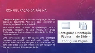 CONFIGURAÇÃO DA PÁGINA
Configurar Página: abre a área de configuração de cada
pagina do documento. Aqui você pode selecionar as
dimensiones da página e a orientação.
Para alterar todos os slides na apresentação para a
orientação paisagem, na guia Design, no grupo
Configuração de Página, clique em Orientação do Slide e
depois em Retrato.
Uma apresentação pode ter apenas uma orientação
(paisagem ou retrato), mas você pode vincular duas
apresentações (uma em paisagem e a outra em retrato)
para exibir slides tanto em retrato como em paisagem no
que parece ser uma única apresentação.
 