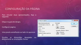 CONFIGURAÇÃO DA PÁGINA
Para vincular duas apresentações, faça o
seguinte:
Clique na guia de design;
Configurar pagina;
Uma janela semelhante ao lado irá aparecer.
Escolha as dimensões desejadas ou
diretamente as orientações Temas.
 