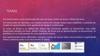 TEMAS
Use temas (tema: uma combinação de cores de tema, fontes de tema e efeitos de tema.
Um tema pode ser aplicado a um arquivo como uma seleção única.) para simplificar o processo de
criação de apresentações com aparência de designer profissional.
As cores, as fontes e os efeitos dos temas não funcionam apenas no PowerPoint, mas estão
disponíveis também em Excel, Word e Outlook, de forma que as apresentações, os documentos, as
planilhas e os e-mails possam ter uma aparência coesiva.
Para experimentar temas diferentes, coloque o cursor do mouse sobre uma miniatura na galeria de
Temas e observe como o seu documento se altera.
 