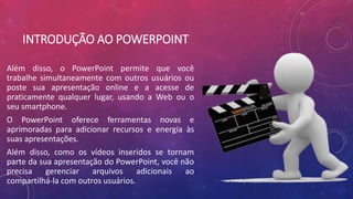 INTRODUÇÃO AO POWERPOINT
Além disso, o PowerPoint permite que você
trabalhe simultaneamente com outros usuários ou
poste sua apresentação online e a acesse de
praticamente qualquer lugar, usando a Web ou o
seu smartphone.
O PowerPoint oferece ferramentas novas e
aprimoradas para adicionar recursos e energia às
suas apresentações.
Além disso, como os vídeos inseridos se tornam
parte da sua apresentação do PowerPoint, você não
precisa gerenciar arquivos adicionais ao
compartilhá-la com outros usuários.
 