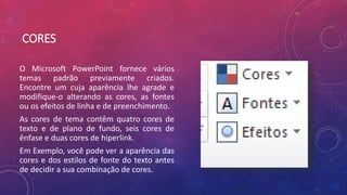 CORES
O Microsoft PowerPoint fornece vários
temas padrão previamente criados.
Encontre um cuja aparência lhe agrade e
modifique-o alterando as cores, as fontes
ou os efeitos de linha e de preenchimento.
As cores de tema contêm quatro cores de
texto e de plano de fundo, seis cores de
ênfase e duas cores de hiperlink.
Em Exemplo, você pode ver a aparência das
cores e dos estilos de fonte do texto antes
de decidir a sua combinação de cores.
 