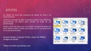 EFEITOS
Os efeitos de tema são conjuntos de efeitos de linha e de
preenchimento.
Conforme mostrado ao lado, é possível escolher entre diferentes
agrupamentos de efeitos para atender ao estilo da sua
apresentação.
Embora você não possa criar seu próprio conjunto de efeitos de
tema, pode escolher o efeito que deseja usar no seu documento
ou na sua apresentação.
Na guia Design, no grupo Temas, clique em Efeitos
Imagem do botão.
Clique no efeito que deseja usar.
 