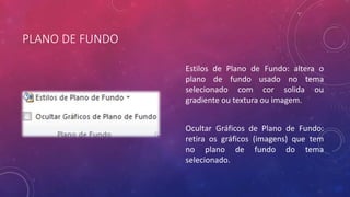 PLANO DE FUNDO
Estilos de Plano de Fundo: altera o
plano de fundo usado no tema
selecionado com cor solida ou
gradiente ou textura ou imagem.
Ocultar Gráficos de Plano de Fundo:
retira os gráficos (imagens) que tem
no plano de fundo do tema
selecionado.
 