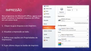 IMPRESSÃO
Nos programas do Microsoft Office, agora você
pode visualizar e imprimir arquivos do Office
em um único local.
1. Clique na guia Arquivo e em Imprimir;
2. Visualize a impressão ao lado;
3. Defina suas opções em Propriedades de
Impressora;
4. E por último clique no botão de Imprimir.
 
