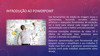 INTRODUÇÃO AO POWERPOINT
Use ferramentas de edição de imagem novas e
aprimoradas, incluindo versáteis efeitos
artísticos e avançadas ferramentas de correção,
cor e corte para retocar cada imagem da sua
apresentação com a melhor precisão possível.
Adicione transições dinâmicas de slides 3D e
efeitos de animação mais realísticos para
chamar a atenção da audiência.
Gerencie apresentações com ferramentas que
poupam tempo e simplificam o seu trabalho. É
muito mais fácil criar e gerenciar apresentações
quando você pode trabalhar exatamente como
deseja.
 