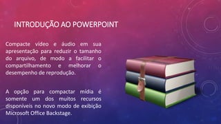 INTRODUÇÃO AO POWERPOINT
Compacte vídeo e áudio em sua
apresentação para reduzir o tamanho
do arquivo, de modo a facilitar o
compartilhamento e melhorar o
desempenho de reprodução.
A opção para compactar mídia é
somente um dos muitos recursos
disponíveis no novo modo de exibição
Microsoft Office Backstage.
 