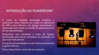 INTRODUÇÃO AO POWERPOINT
O modo de exibição Backstage substitui o
tradicional menu Arquivo em todos os aplicativos
do Office para oferecer um espaço centralizado e
organizado para todas as tarefas de gerenciamento
da sua apresentação.
Personalize com facilidade a Faixa de Opções
aprimorada para tornar acessíveis os comandos de
que você mais precisa.
Crie guias personalizadas ou até mesmo personalize
as guias internas.
Com o PowerPoint, você está no comando.
 
